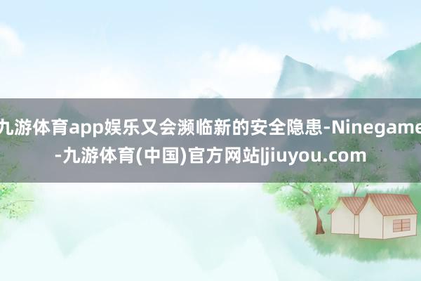 九游体育app娱乐又会濒临新的安全隐患-Ninegame-九游体育(中国)官方网站|jiuyou.com