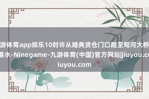 九游体育app娱乐10时许从婚典货仓门口跑至旬河大桥跳河落水-Ninegame-九游体育(中国)官方网站|jiuyou.com