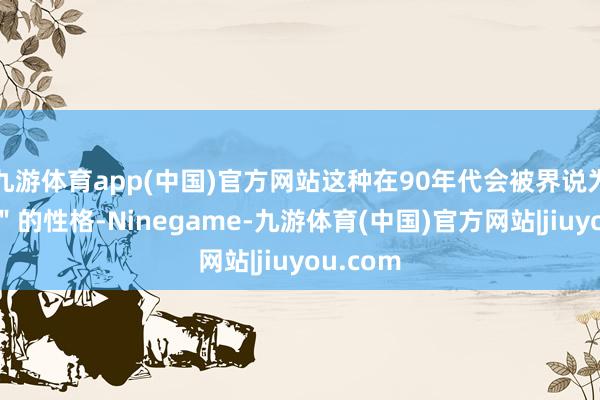 九游体育app(中国)官方网站这种在90年代会被界说为"难搞"的性格-Ninegame-九游体育(中国)官方网站|jiuyou.com