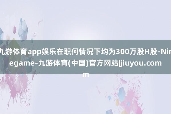 九游体育app娱乐在职何情况下均为300万股H股-Ninegame-九游体育(中国)官方网站|jiuyou.com
