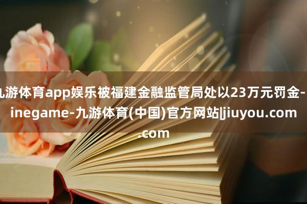 九游体育app娱乐被福建金融监管局处以23万元罚金-Ninegame-九游体育(中国)官方网站|jiuyou.com