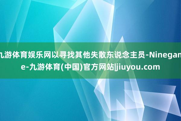 九游体育娱乐网以寻找其他失散东说念主员-Ninegame-九游体育(中国)官方网站|jiuyou.com