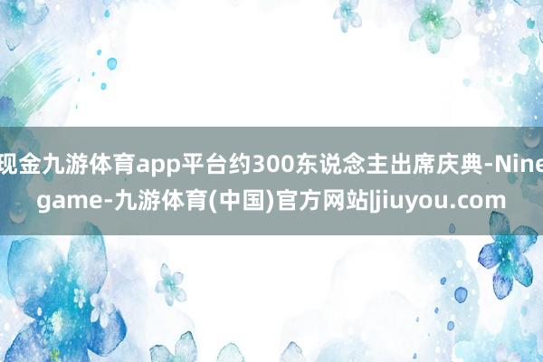 现金九游体育app平台约300东说念主出席庆典-Ninegame-九游体育(中国)官方网站|jiuyou.com