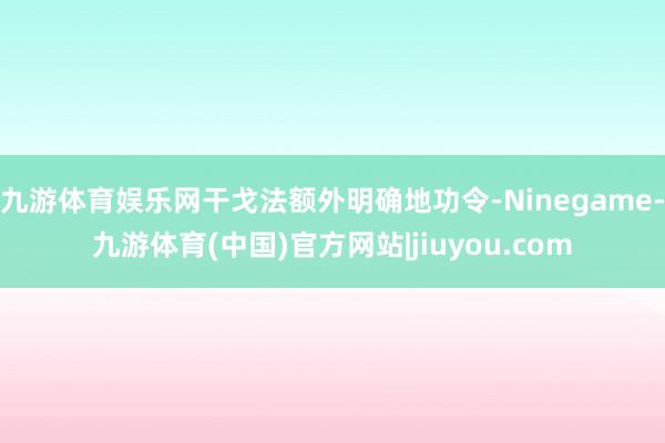 九游体育娱乐网干戈法额外明确地功令-Ninegame-九游体育(中国)官方网站|jiuyou.com