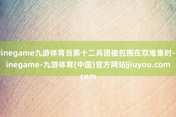 Ninegame九游体育当第十二兵团被包围在双堆集时-Ninegame-九游体育(中国)官方网站|jiuyou.com