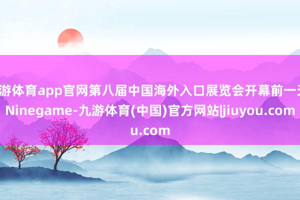 九游体育app官网第八届中国海外入口展览会开幕前一天-Ninegame-九游体育(中国)官方网站|jiuyou.com