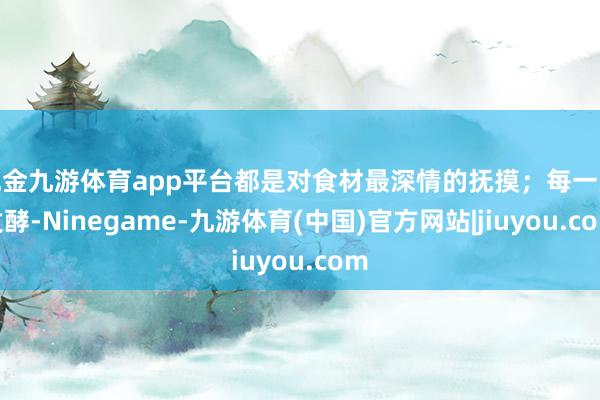 现金九游体育app平台都是对食材最深情的抚摸;每一次发酵-Ninegame-九游体育(中国)官方网站|jiuyou.com