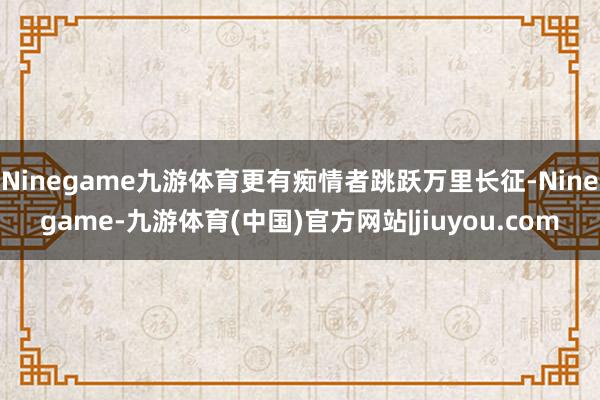 Ninegame九游体育更有痴情者跳跃万里长征-Ninegame-九游体育(中国)官方网站|jiuyou.com