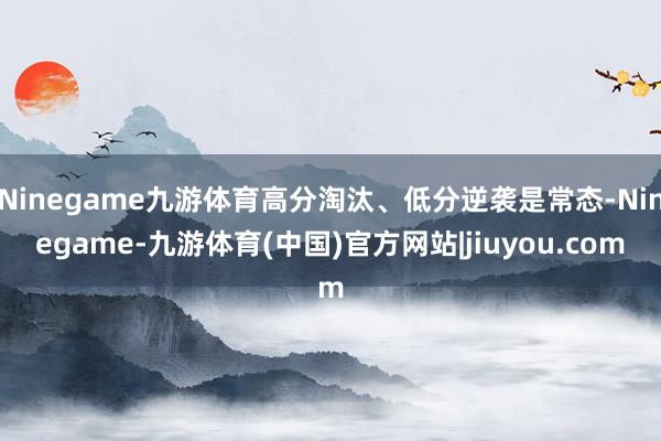 Ninegame九游体育高分淘汰、低分逆袭是常态-Ninegame-九游体育(中国)官方网站|jiuyou.com