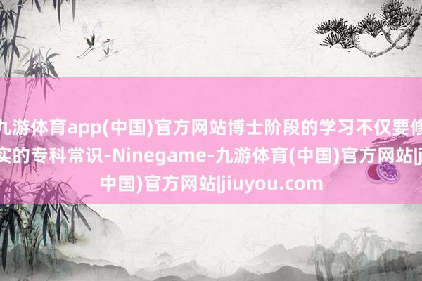 九游体育app(中国)官方网站博士阶段的学习不仅要修业生具备塌实的专科常识-Ninegame-九游体育(中国)官方网站|jiuyou.com