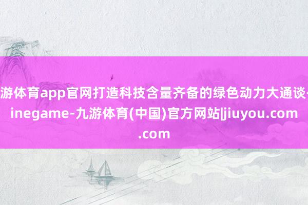 九游体育app官网打造科技含量齐备的绿色动力大通谈-Ninegame-九游体育(中国)官方网站|jiuyou.com