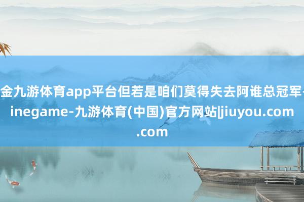 现金九游体育app平台但若是咱们莫得失去阿谁总冠军-Ninegame-九游体育(中国)官方网站|jiuyou.com