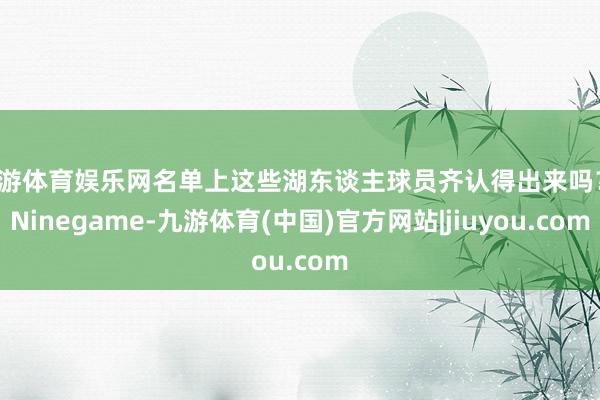九游体育娱乐网名单上这些湖东谈主球员齐认得出来吗？-Ninegame-九游体育(中国)官方网站|jiuyou.com