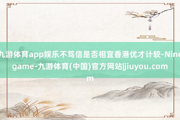 九游体育app娱乐不笃信是否相宜香港优才计较-Ninegame-九游体育(中国)官方网站|jiuyou.com