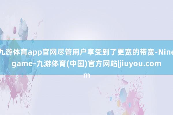 九游体育app官网尽管用户享受到了更宽的带宽-Ninegame-九游体育(中国)官方网站|jiuyou.com