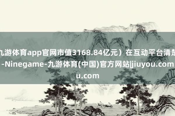 九游体育app官网市值3168.84亿元）在互动平台清楚-Ninegame-九游体育(中国)官方网站|jiuyou.com