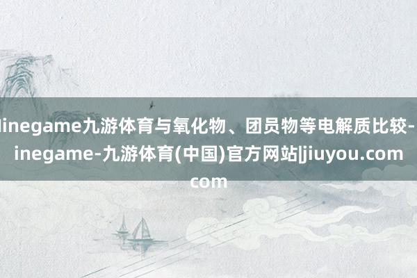 Ninegame九游体育与氧化物、团员物等电解质比较-Ninegame-九游体育(中国)官方网站|jiuyou.com
