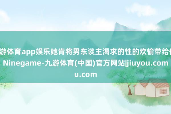 九游体育app娱乐她肯将男东谈主渴求的性的欢愉带给你-Ninegame-九游体育(中国)官方网站|jiuyou.com