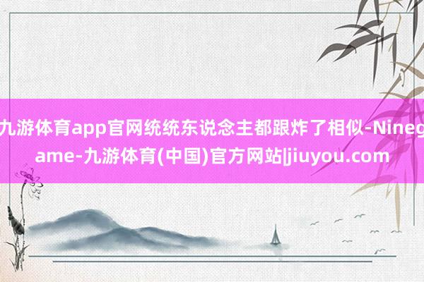 九游体育app官网统统东说念主都跟炸了相似-Ninegame-九游体育(中国)官方网站|jiuyou.com