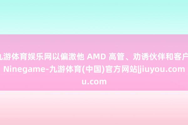九游体育娱乐网以偏激他 AMD 高管、劝诱伙伴和客户-Ninegame-九游体育(中国)官方网站|jiuyou.com