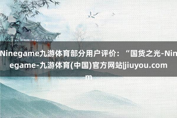 Ninegame九游体育部分用户评价：“国货之光-Ninegame-九游体育(中国)官方网站|jiuyou.com
