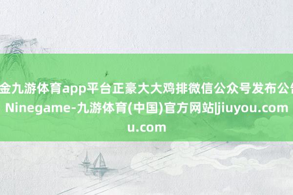 现金九游体育app平台正豪大大鸡排微信公众号发布公告-Ninegame-九游体育(中国)官方网站|jiuyou.com