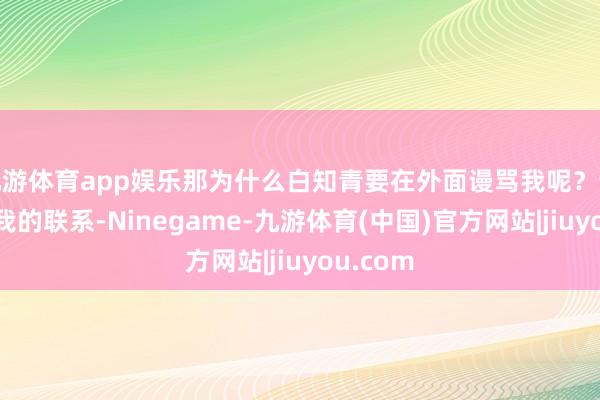 九游体育app娱乐那为什么白知青要在外面谩骂我呢？说她因为我的联系-Ninegame-九游体育(中国)官方网站|jiuyou.com