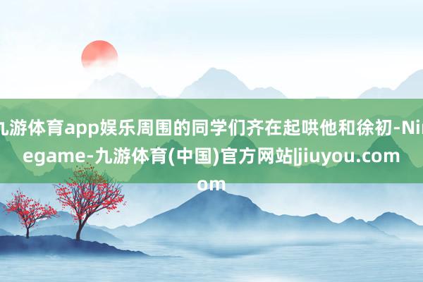 九游体育app娱乐周围的同学们齐在起哄他和徐初-Ninegame-九游体育(中国)官方网站|jiuyou.com