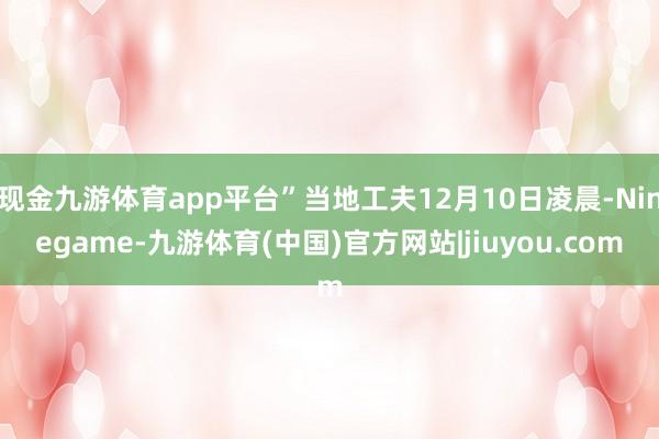 现金九游体育app平台”当地工夫12月10日凌晨-Ninegame-九游体育(中国)官方网站|jiuyou.com