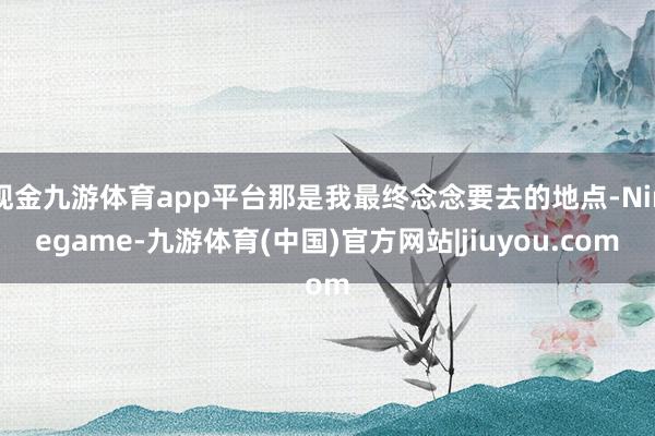 现金九游体育app平台那是我最终念念要去的地点-Ninegame-九游体育(中国)官方网站|jiuyou.com
