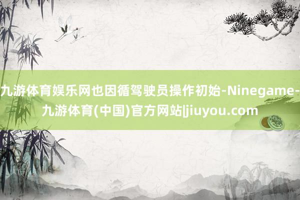 九游体育娱乐网也因循驾驶员操作初始-Ninegame-九游体育(中国)官方网站|jiuyou.com