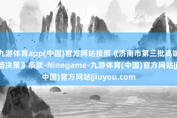 九游体育app(中国)官方网站按照《济南市第三批高端品牌企业栽培决策》条款-Ninegame-九游体育(中国)官方网站|jiuyou.com