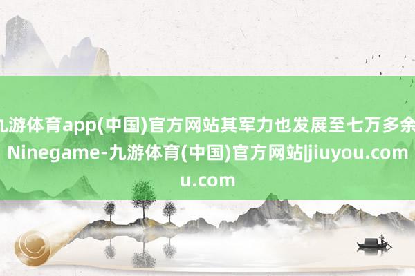 九游体育app(中国)官方网站其军力也发展至七万多余-Ninegame-九游体育(中国)官方网站|jiuyou.com
