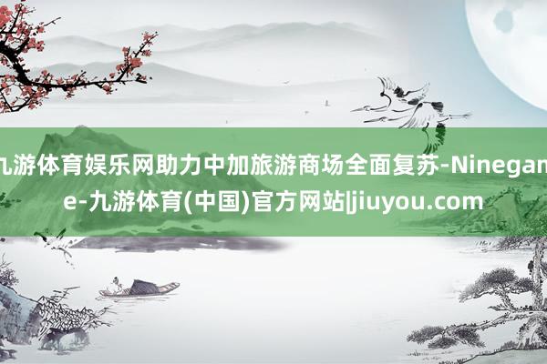 九游体育娱乐网助力中加旅游商场全面复苏-Ninegame-九游体育(中国)官方网站|jiuyou.com