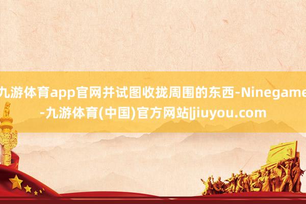 九游体育app官网并试图收拢周围的东西-Ninegame-九游体育(中国)官方网站|jiuyou.com