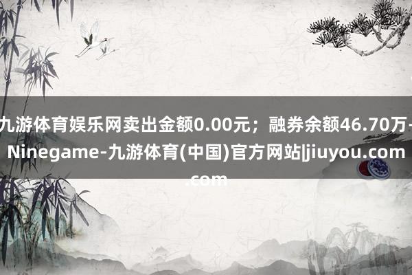 九游体育娱乐网卖出金额0.00元;融券余额46.70万-Ninegame-九游体育(中国)官方网站|jiuyou.com