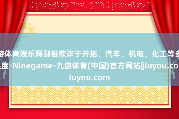 九游体育娱乐网鄙俗欺诈于开拓、汽车、机电、化工等多个限度-Ninegame-九游体育(中国)官方网站|jiuyou.com