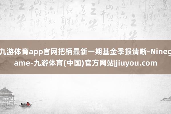 九游体育app官网把柄最新一期基金季报清晰-Ninegame-九游体育(中国)官方网站|jiuyou.com