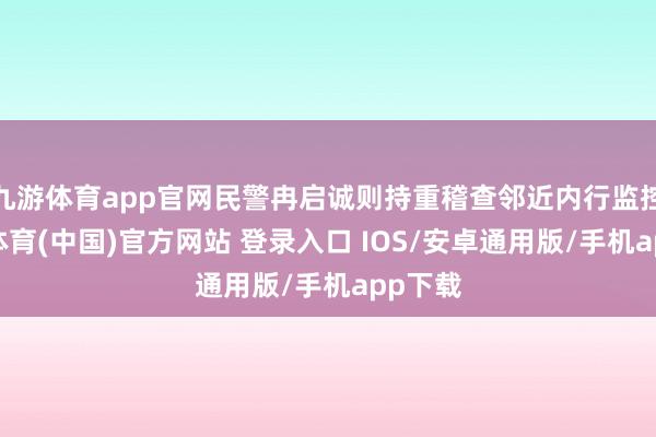 九游体育app官网民警冉启诚则持重稽查邻近内行监控-九游体育(中国)官方网站 登录入口 IOS/安卓通用版/手机app下载