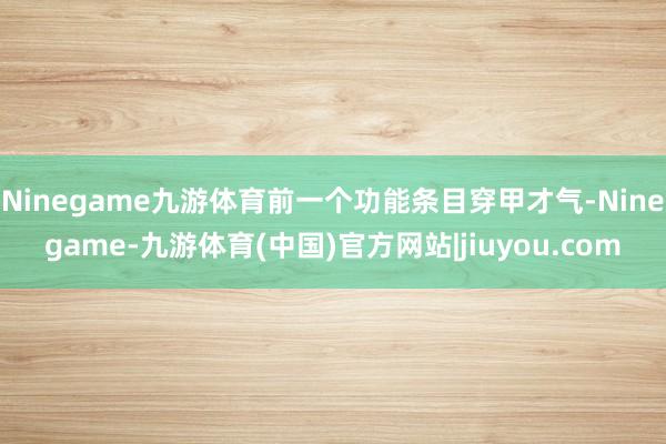 Ninegame九游体育前一个功能条目穿甲才气-Ninegame-九游体育(中国)官方网站|jiuyou.com