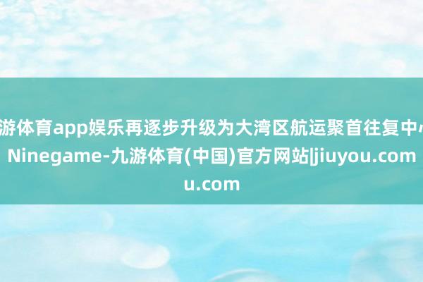 九游体育app娱乐再逐步升级为大湾区航运聚首往复中心-Ninegame-九游体育(中国)官方网站|jiuyou.com
