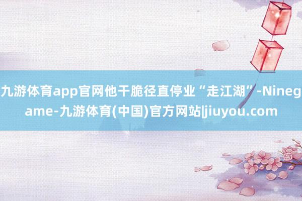 九游体育app官网他干脆径直停业“走江湖”-Ninegame-九游体育(中国)官方网站|jiuyou.com