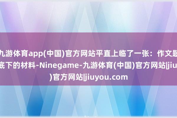 九游体育app(中国)官方网站平直上临了一张：作文题目：阅谈底下的材料-Ninegame-九游体育(中国)官方网站|jiuyou.com