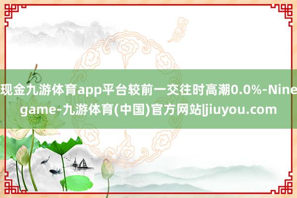 现金九游体育app平台较前一交往时高潮0.0%-Ninegame-九游体育(中国)官方网站|jiuyou.com