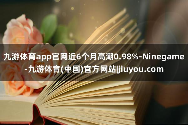 九游体育app官网近6个月高潮0.98%-Ninegame-九游体育(中国)官方网站|jiuyou.com