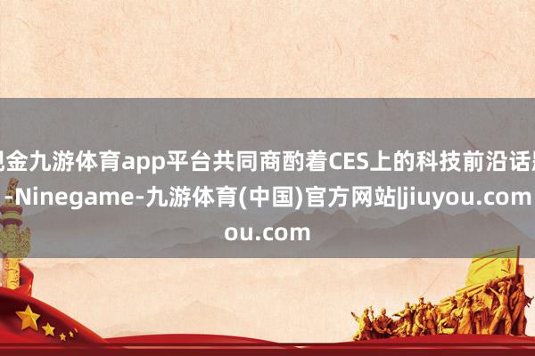 现金九游体育app平台共同商酌着CES上的科技前沿话题-Ninegame-九游体育(中国)官方网站|jiuyou.com
