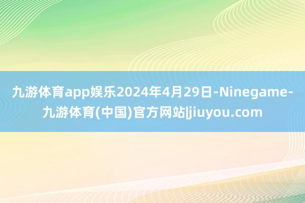 九游体育app娱乐2024年4月29日-Ninegame-九游体育(中国)官方网站|jiuyou.com