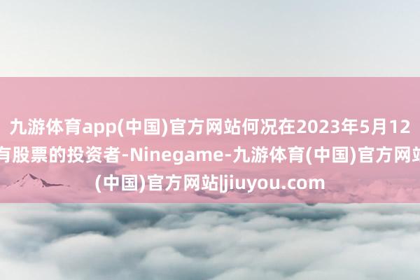 九游体育app(中国)官方网站何况在2023年5月12日后卖出或捏有股票的投资者-Ninegame-九游体育(中国)官方网站|jiuyou.com