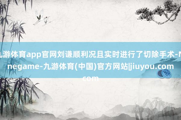 九游体育app官网刘谦顺利况且实时进行了切除手术-Ninegame-九游体育(中国)官方网站|jiuyou.com