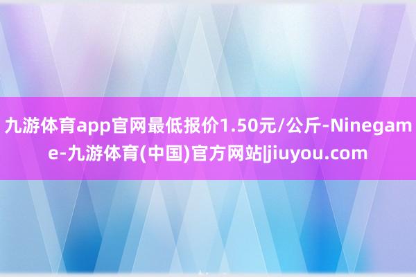 九游体育app官网最低报价1.50元/公斤-Ninegame-九游体育(中国)官方网站|jiuyou.com